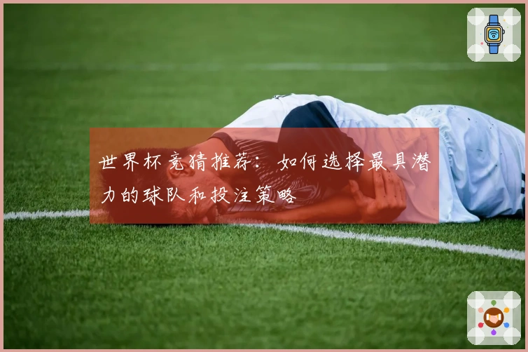 世界杯竞猜推荐：如何选择最具潜力的球队和投注策略