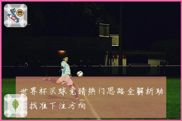 世界杯买球竞猜热门思路全解析助你找准下注方向